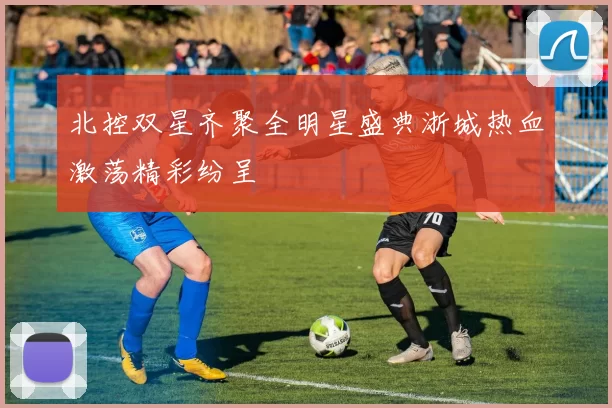 北控双星齐聚全明星盛典浙城热血激荡精彩纷呈
