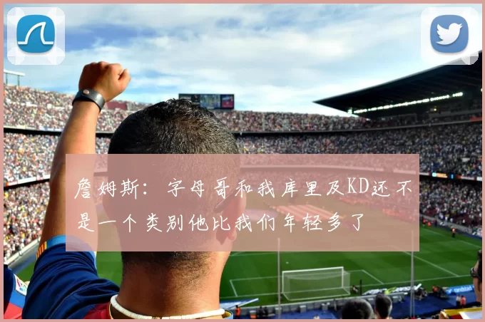 詹姆斯：字母哥和我库里及KD还不是一个类别他比我们年轻多了