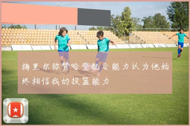 梅里尔称赞哈登配合能力认为他始终相信我的投篮能力