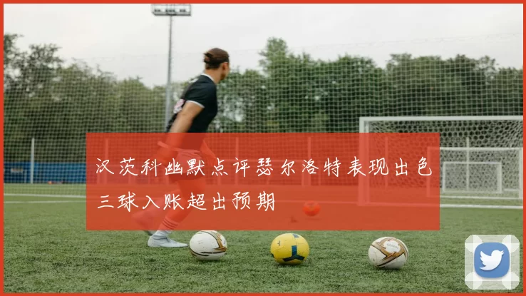 汉茨科幽默点评瑟尔洛特表现出色三球入账超出预期