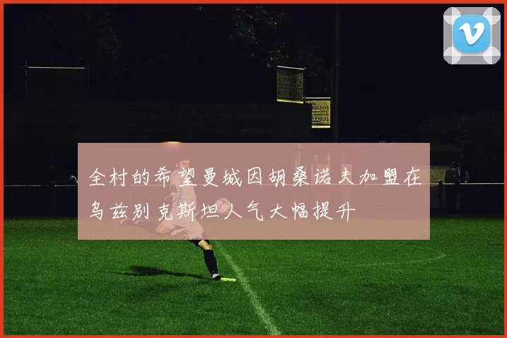全村的希望曼城因胡桑诺夫加盟在乌兹别克斯坦人气大幅提升
