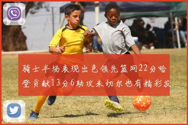 骑士半场表现出色领先篮网22分哈登贡献13分6助攻米切尔也有精彩发挥