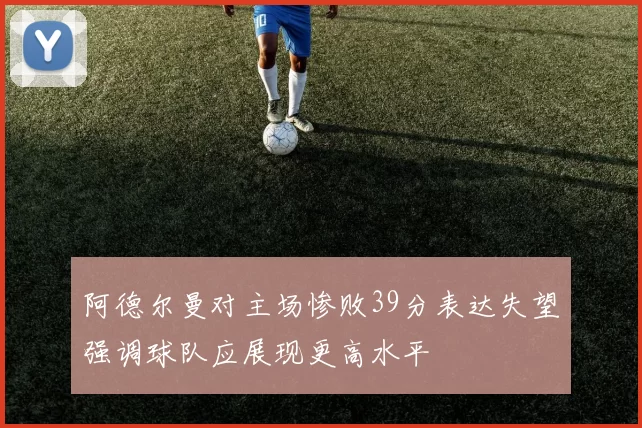 阿德尔曼对主场惨败39分表达失望强调球队应展现更高水平