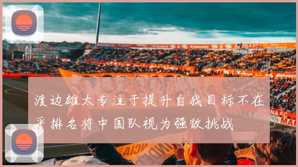 渡边雄太专注于提升自我目标不在乎排名将中国队视为强敌挑战