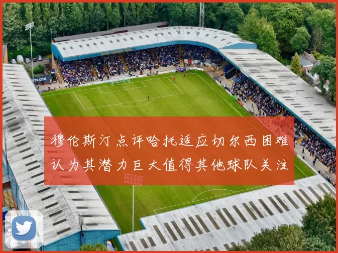 穆伦斯汀点评哈托适应切尔西困难认为其潜力巨大值得其他球队关注