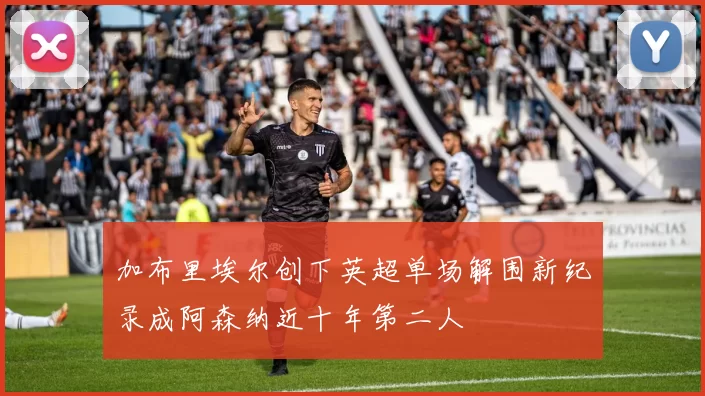 加布里埃尔创下英超单场解围新纪录成阿森纳近十年第二人