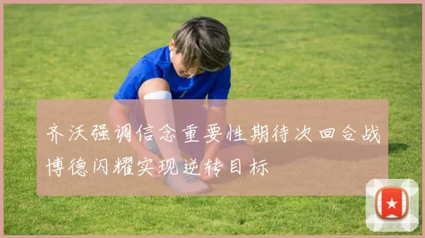 齐沃强调信念重要性期待次回合战博德闪耀实现逆转目标