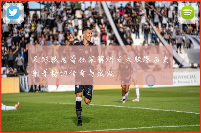 足球狠话哥独家解析五大联赛历史射手榜的传奇与成就