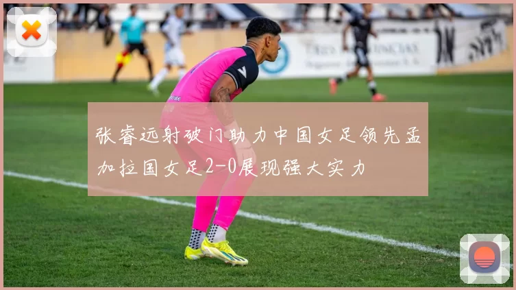 张睿远射破门助力中国女足领先孟加拉国女足2-0展现强大实力