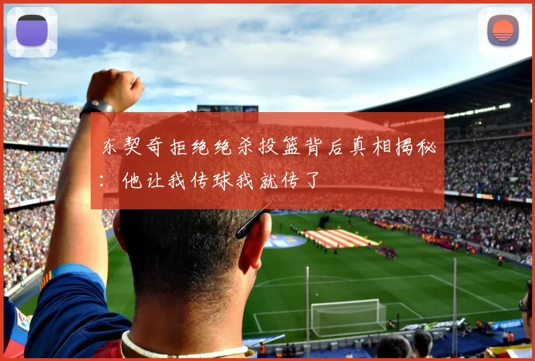 东契奇拒绝绝杀投篮背后真相揭秘：他让我传球我就传了