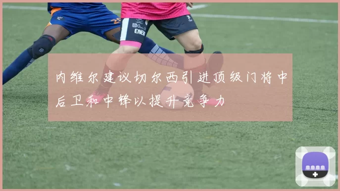 内维尔建议切尔西引进顶级门将中后卫和中锋以提升竞争力