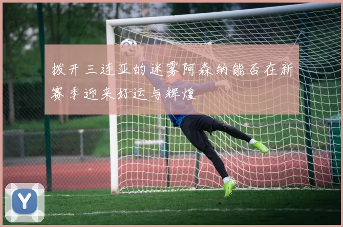 拨开三连亚的迷雾阿森纳能否在新赛季迎来好运与辉煌