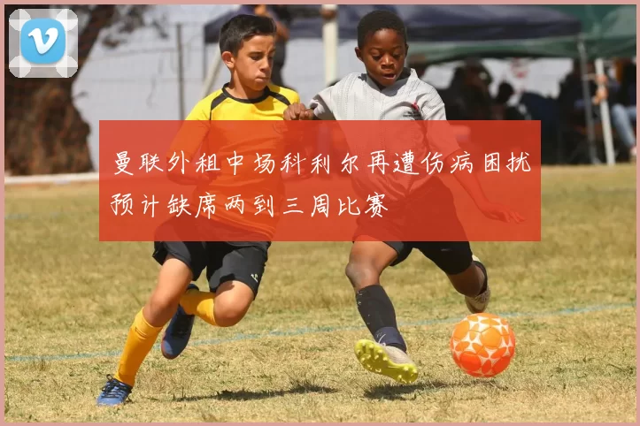 曼联外租中场科利尔再遭伤病困扰预计缺席两到三周比赛