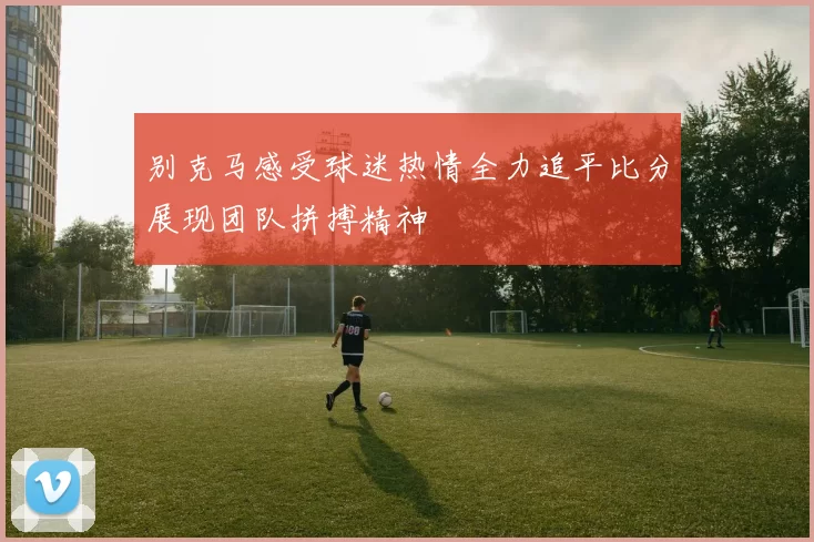 别克马感受球迷热情全力追平比分展现团队拼搏精神