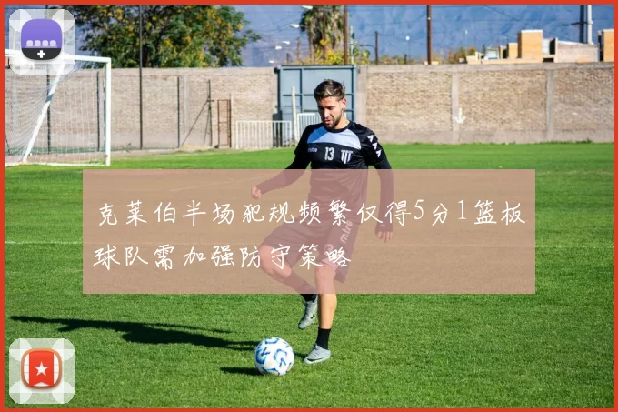 克莱伯半场犯规频繁仅得5分1篮板球队需加强防守策略