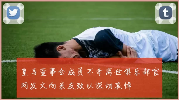 皇马董事会成员不幸离世俱乐部官网发文向亲友致以深切哀悼