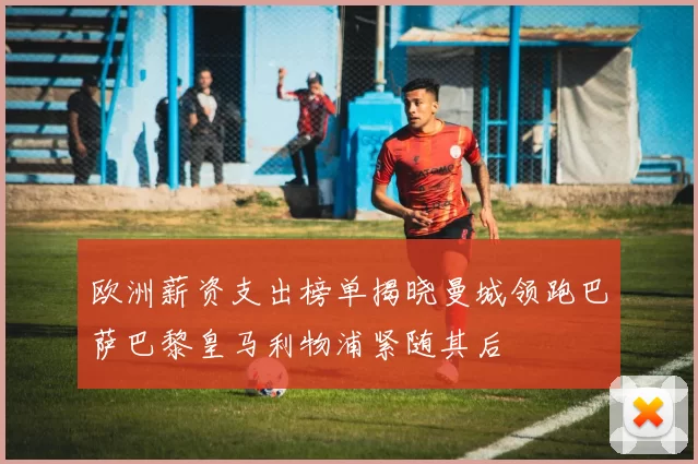 欧洲薪资支出榜单揭晓曼城领跑巴萨巴黎皇马利物浦紧随其后