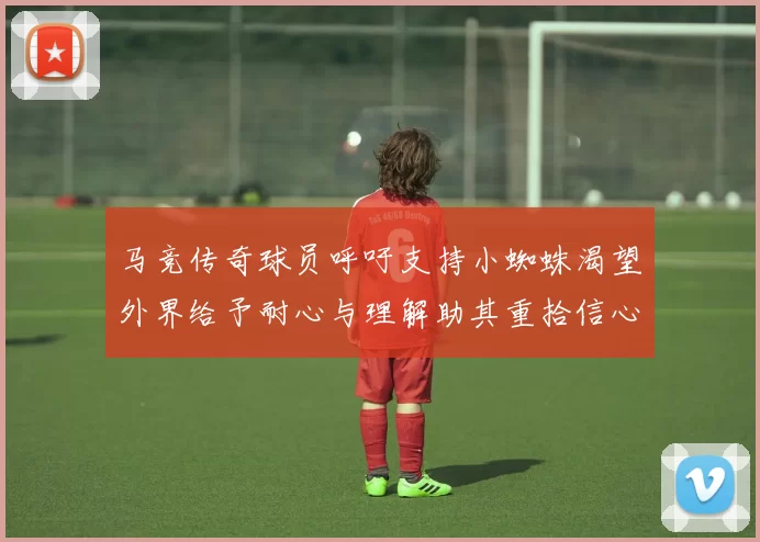 马竞传奇球员呼吁支持小蜘蛛渴望外界给予耐心与理解助其重拾信心