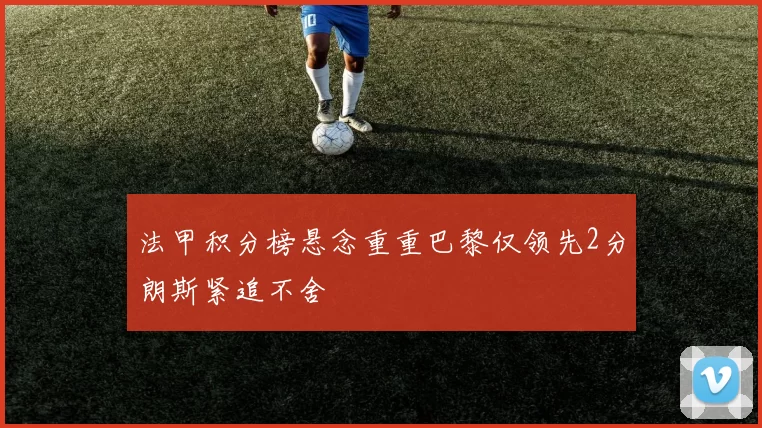 法甲积分榜悬念重重巴黎仅领先2分朗斯紧追不舍