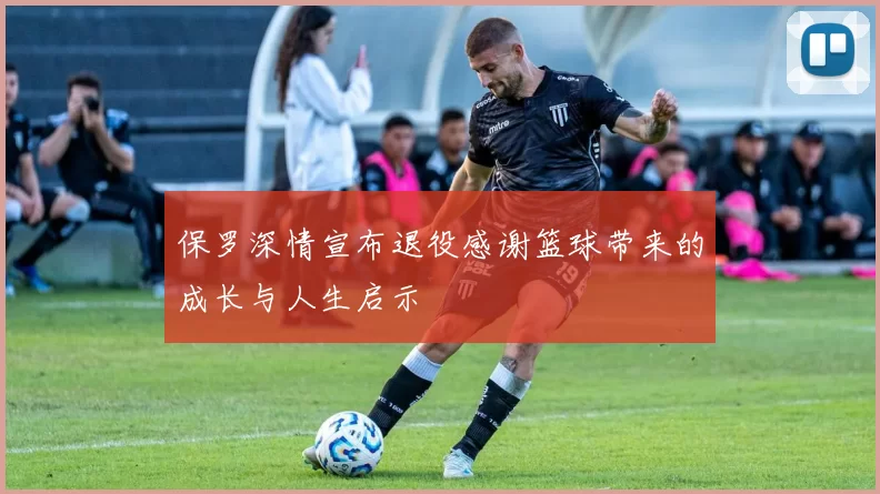 保罗深情宣布退役感谢篮球带来的成长与人生启示